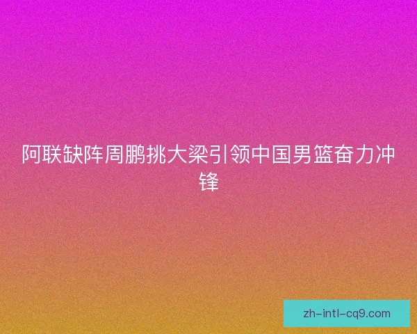阿联缺阵周鹏挑大梁引领中国男篮奋力冲锋