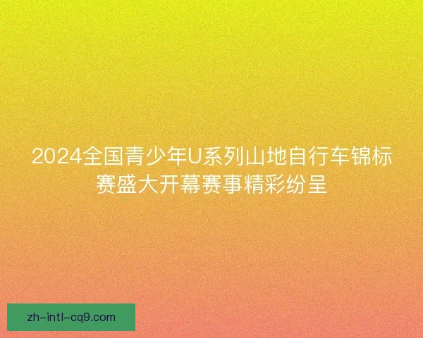 2024全国青少年U系列山地自行车锦标赛盛大开幕赛事精彩纷呈