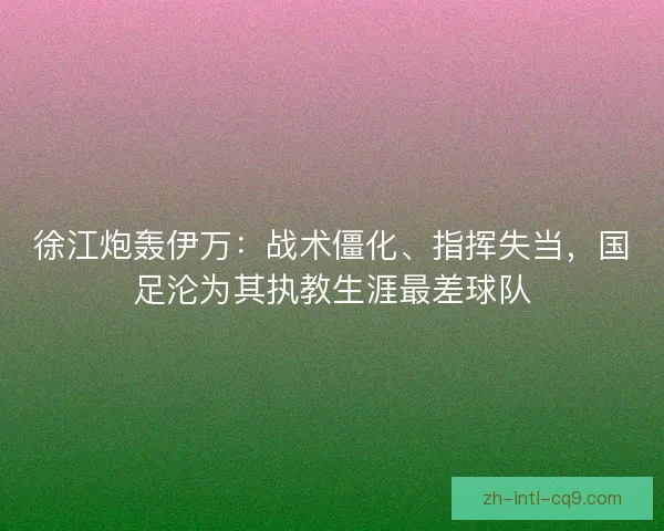徐江炮轰伊万：战术僵化、指挥失当，国足沦为其执教生涯最差球队