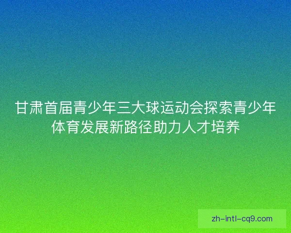 甘肃首届青少年三大球运动会探索青少年体育发展新路径助力人才培养 甘肃首届青少年三大球运动会探索青少年体育发展新路径助力人才培养