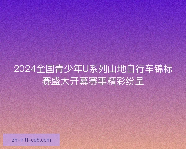 2024全国青少年U系列山地自行车锦标赛盛大开幕赛事精彩纷呈 2024全国青少年U系列山地自行车锦标赛盛大开幕赛事精彩纷呈