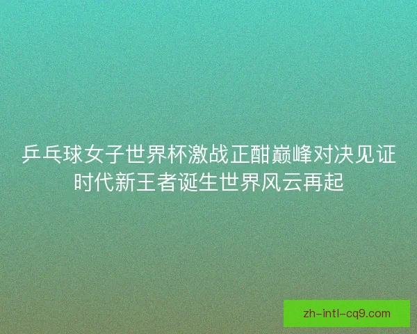 乒乓球女子世界杯激战正酣巅峰对决见证时代新王者诞生世界风云再起