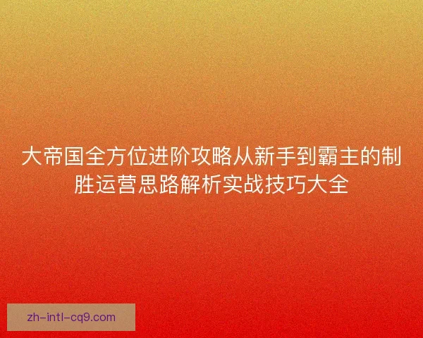 大帝国全方位进阶攻略从新手到霸主的制胜运营思路解析实战技巧大全