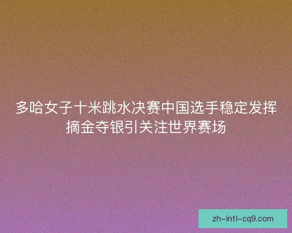 多哈女子十米跳水决赛中国选手稳定发挥摘金夺银引关注世界赛场