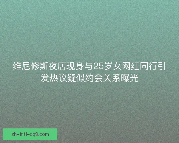维尼修斯夜店现身与25岁女网红同行引发热议疑似约会关系曝光 维尼修斯夜店现身与25岁女网红同行引发热议疑似约会关系曝光