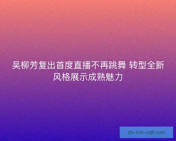 吴柳芳复出首度直播不再跳舞 转型全新风格展示成熟魅力