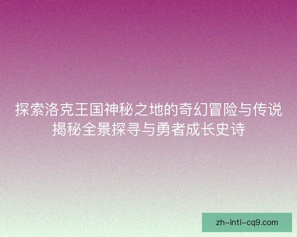 探索洛克王国神秘之地的奇幻冒险与传说揭秘全景探寻与勇者成长史诗