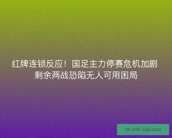 红牌连锁反应！国足主力停赛危机加剧 剩余两战恐陷无人可用困局